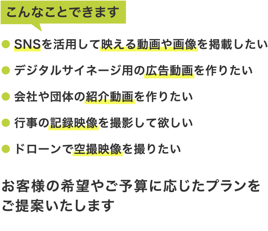 こんなことできます。SNSを活用して映える動画や画像を掲載したい・デジタルサイネージ用の広告動画を作りたい・会社や団体の紹介動画を作りたい・行事の記録映像を撮影して欲しい・ドローンで空撮映像を撮りたい—お客様の希望やご予算に応じたプランをご提案いたします